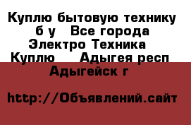 Куплю бытовую технику б/у - Все города Электро-Техника » Куплю   . Адыгея респ.,Адыгейск г.